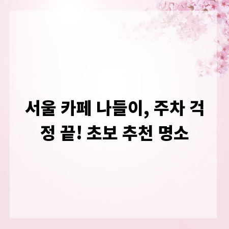 서울 카페 나들이, 주차 걱정 끝! 초보 추천 명소