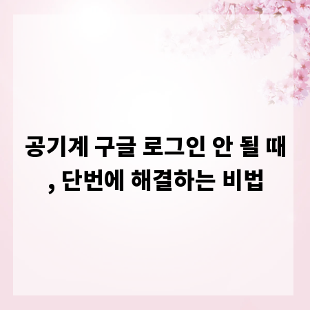 공기계 구글 로그인 안 될 때, 단번에 해결하는 비법