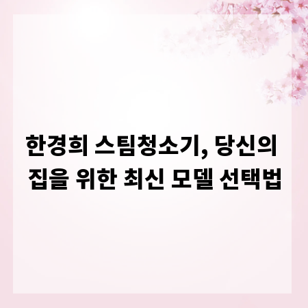 한경희 스팀청소기, 당신의 집을 위한 최신 모델 선택법