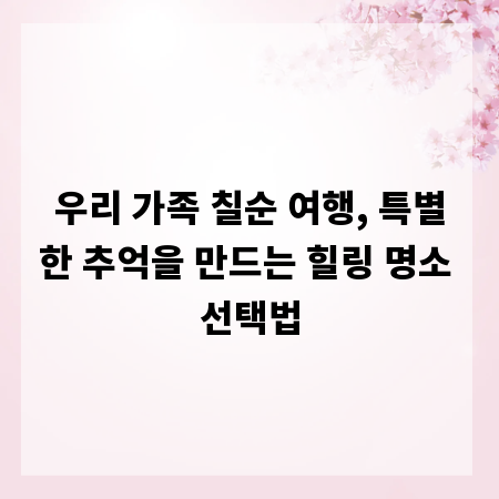 우리 가족 칠순 여행, 특별한 추억을 만드는 힐링 명소 선택법