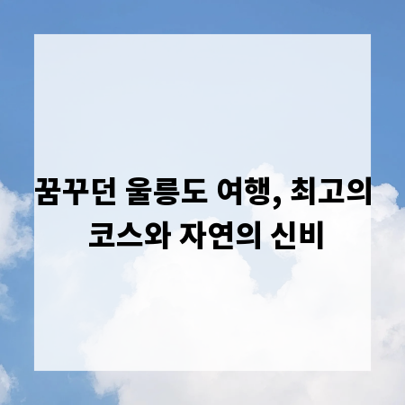 꿈꾸던 울릉도 여행, 최고의 코스와 자연의 신비