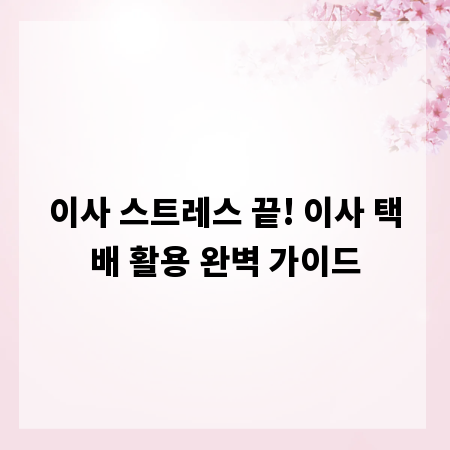 이사 스트레스 끝! 이사 택배 활용 완벽 가이드