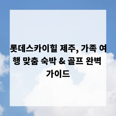 롯데스카이힐 제주, 가족 여행 맞춤 숙박 & 골프 완벽 가이드