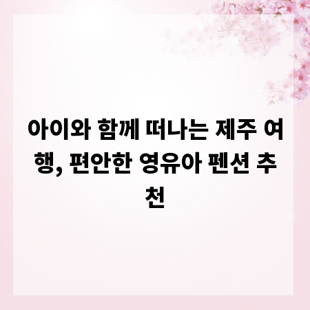 아이와 함께 떠나는 제주 여행, 편안한 영유아 펜션 추천