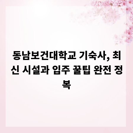 동남보건대학교 기숙사, 최신 시설과 입주 꿀팁 완전 정복