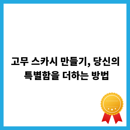 고무 스카시 만들기, 당신의 특별함을 더하는 방법